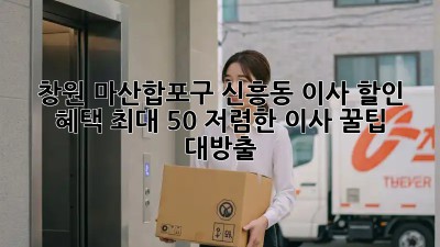 창원 마산합포구 신흥동 이사 할인 혜택 최대 50%! 저렴한 이사 꿀팁 대방출 🎉